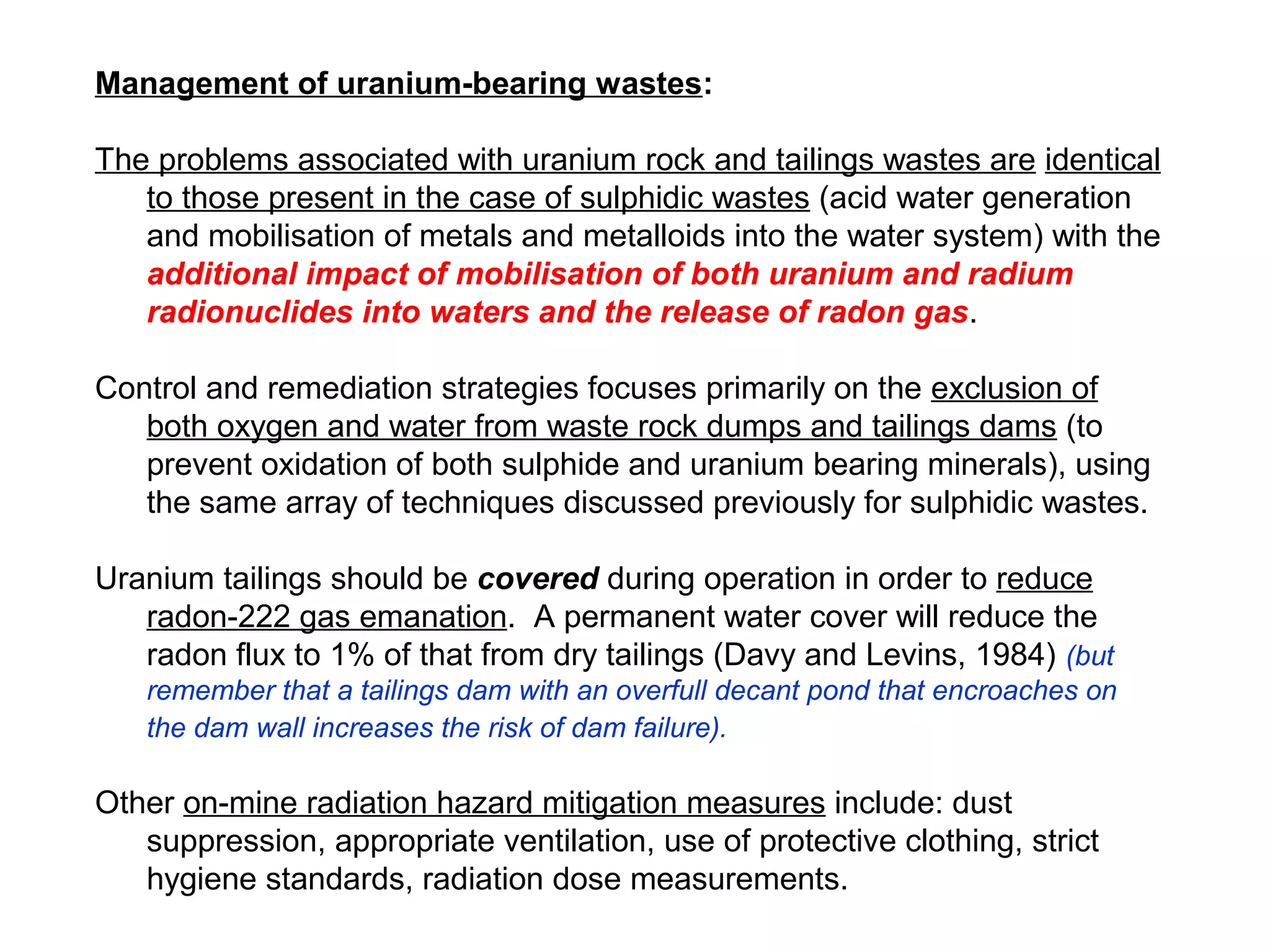 Management of uranium-bearing wastes:

The problems associated with uranium rock and tailings wastes are identical
   to those present in the case of sulphidic wastes (acid water generation
   and mobilisation of metals and metalloids into the water system) with the
   additional impact of mobilisation of both uranium and radium
   radionuclides into waters and the release of radon gas.

Control and remediation strategies focuses primarily on the exclusion of
   both oxygen and water from waste rock dumps and tailings dams (to
   prevent oxidation of both sulphide and uranium bearing minerals), using
   the same array of techniques discussed previously for sulphidic wastes.

Uranium tailings should be covered during operation in order to reduce
   radon-222 gas emanation. A permanent water cover will reduce the
   radon flux to 1% of that from dry tailings (Davy and Levins, 1984) (but
   remember that a tailings dam with an overfull decant pond that encroaches on
   the dam wall increases the risk of dam failure).

Other on-mine radiation hazard mitigation measures include: dust
   suppression, appropriate ventilation, use of protective clothing, strict
   hygiene standards, radiation dose measurements.
 