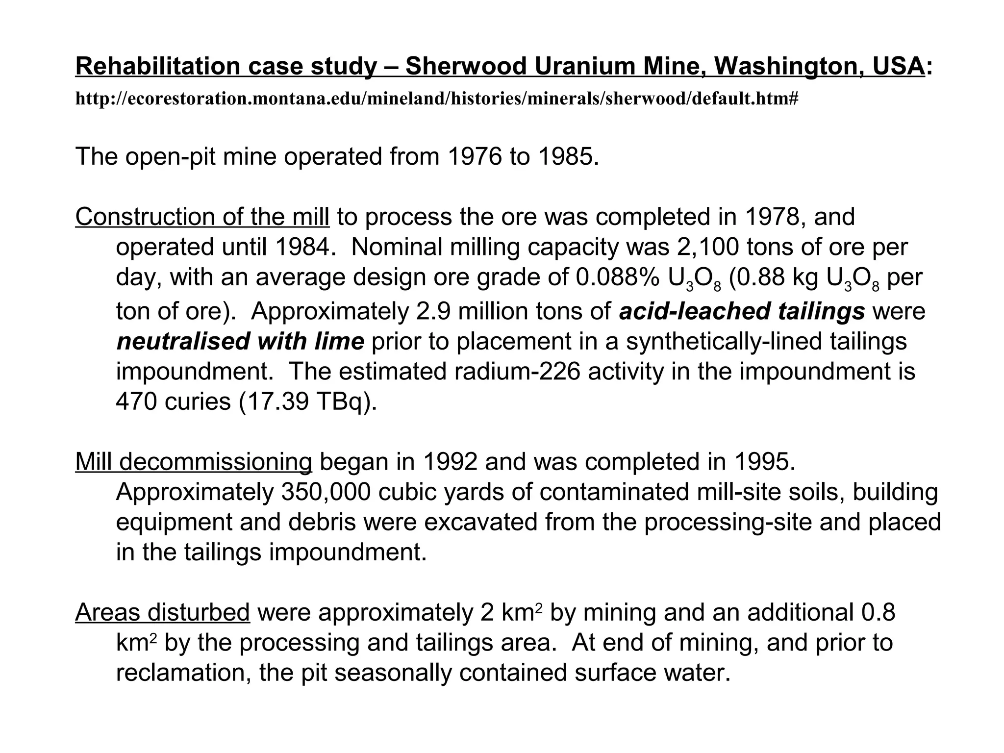 Rehabilitation case study – Sherwood Uranium Mine, Washington, USA:
http://ecorestoration.montana.edu/mineland/histories/minerals/sherwood/default.htm#


The open-pit mine operated from 1976 to 1985.

Construction of the mill to process the ore was completed in 1978, and
   operated until 1984. Nominal milling capacity was 2,100 tons of ore per
   day, with an average design ore grade of 0.088% U3O8 (0.88 kg U3O8 per
   ton of ore). Approximately 2.9 million tons of acid-leached tailings were
   neutralised with lime prior to placement in a synthetically-lined tailings
   impoundment. The estimated radium-226 activity in the impoundment is
   470 curies (17.39 TBq).

Mill decommissioning began in 1992 and was completed in 1995.
     Approximately 350,000 cubic yards of contaminated mill-site soils, building
     equipment and debris were excavated from the processing-site and placed
     in the tailings impoundment.

Areas disturbed were approximately 2 km2 by mining and an additional 0.8
   km2 by the processing and tailings area. At end of mining, and prior to
   reclamation, the pit seasonally contained surface water.
 