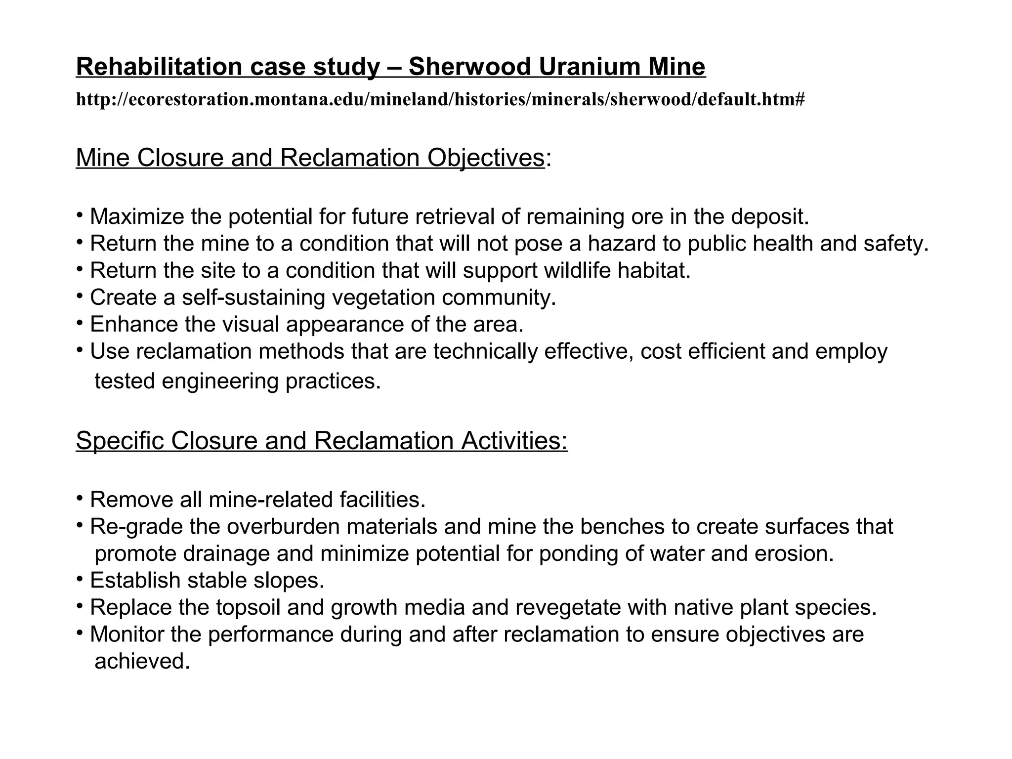 Rehabilitation case study – Sherwood Uranium Mine
http://ecorestoration.montana.edu/mineland/histories/minerals/sherwood/default.htm#


Mine Closure and Reclamation Objectives:

• Maximize the potential for future retrieval of remaining ore in the deposit.
• Return the mine to a condition that will not pose a hazard to public health and safety.
• Return the site to a condition that will support wildlife habitat.
• Create a self-sustaining vegetation community.
• Enhance the visual appearance of the area.
• Use reclamation methods that are technically effective, cost efficient and employ
  tested engineering practices.

Specific Closure and Reclamation Activities:

• Remove all mine-related facilities.
• Re-grade the overburden materials and mine the benches to create surfaces that
  promote drainage and minimize potential for ponding of water and erosion.
• Establish stable slopes.
• Replace the topsoil and growth media and revegetate with native plant species.
• Monitor the performance during and after reclamation to ensure objectives are
  achieved.
 