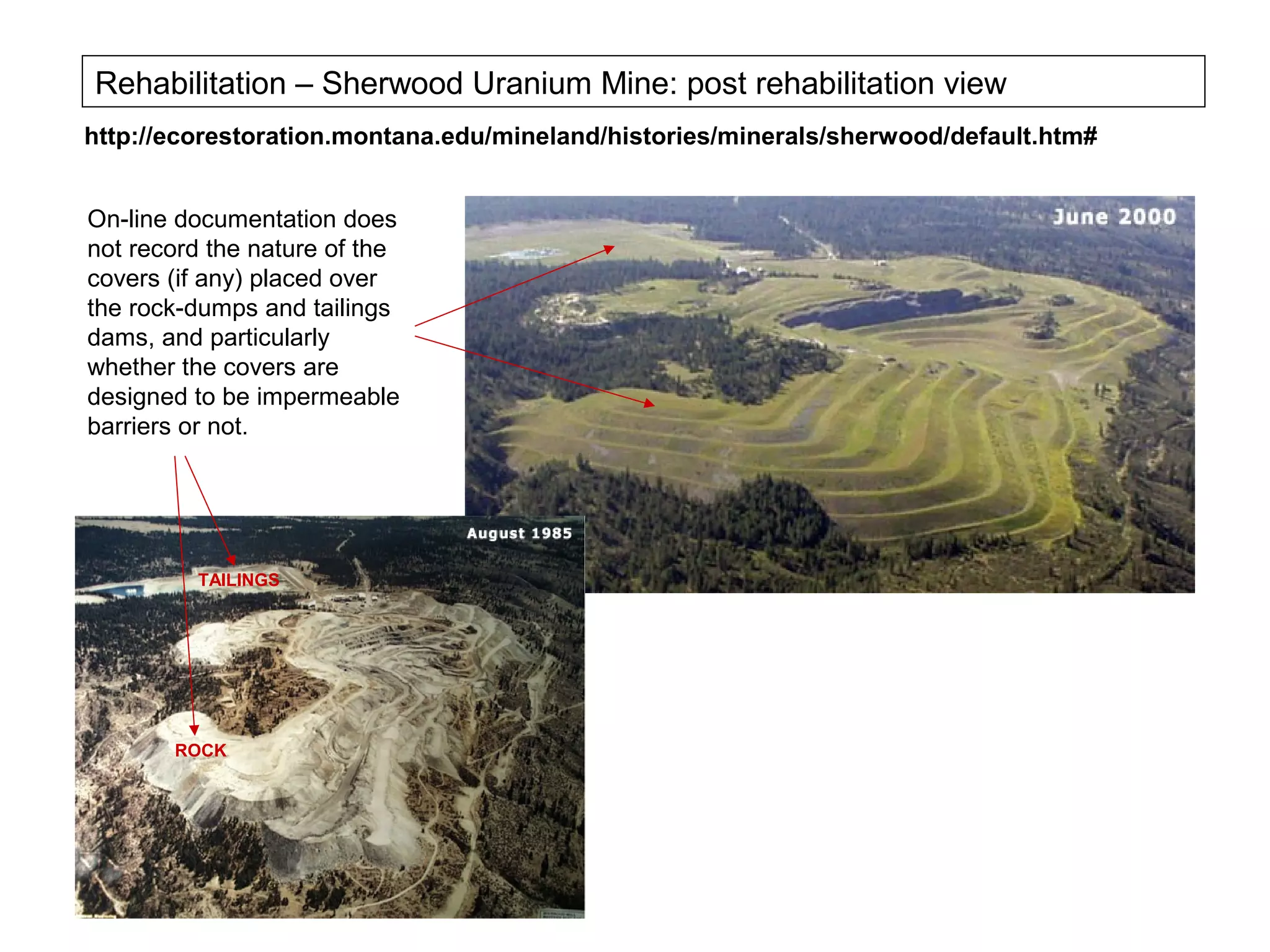 Rehabilitation – Sherwood Uranium Mine: post rehabilitation view
http://ecorestoration.montana.edu/mineland/histories/minerals/sherwood/default.htm#


On-line documentation does
not record the nature of the
covers (if any) placed over
the rock-dumps and tailings
dams, and particularly
whether the covers are
designed to be impermeable
barriers or not.




         TAILINGS




       ROCK
 