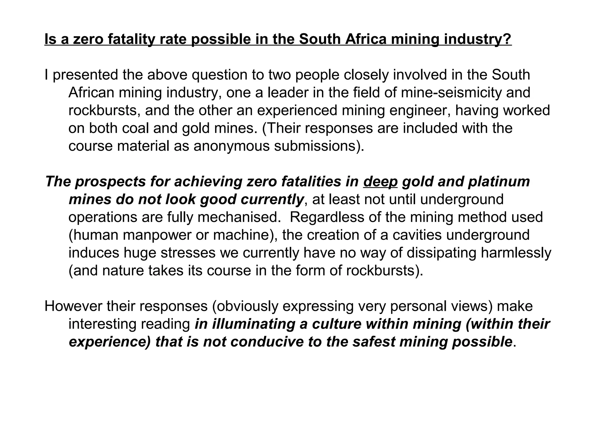 Is a zero fatality rate possible in the South Africa mining industry?

I presented the above question to two people closely involved in the South
    African mining industry, one a leader in the field of mine-seismicity and
    rockbursts, and the other an experienced mining engineer, having worked
    on both coal and gold mines. (Their responses are included with the
    course material as anonymous submissions).

The prospects for achieving zero fatalities in deep gold and platinum
   mines do not look good currently, at least not until underground
   operations are fully mechanised. Regardless of the mining method used
   (human manpower or machine), the creation of a cavities underground
   induces huge stresses we currently have no way of dissipating harmlessly
   (and nature takes its course in the form of rockbursts).

However their responses (obviously expressing very personal views) make
   interesting reading in illuminating a culture within mining (within their
   experience) that is not conducive to the safest mining possible.
 