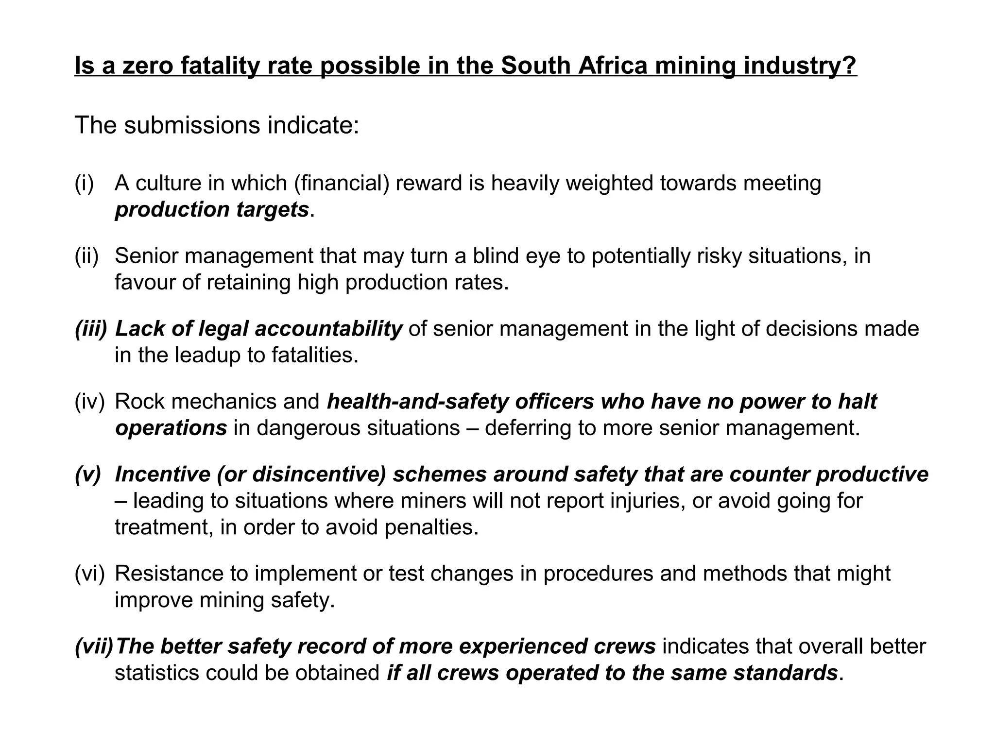 Is a zero fatality rate possible in the South Africa mining industry?

The submissions indicate:

(i) A culture in which (financial) reward is heavily weighted towards meeting
    production targets.

(ii) Senior management that may turn a blind eye to potentially risky situations, in
     favour of retaining high production rates.

(iii) Lack of legal accountability of senior management in the light of decisions made
      in the leadup to fatalities.

(iv) Rock mechanics and health-and-safety officers who have no power to halt
     operations in dangerous situations – deferring to more senior management.

(v) Incentive (or disincentive) schemes around safety that are counter productive
    – leading to situations where miners will not report injuries, or avoid going for
    treatment, in order to avoid penalties.

(vi) Resistance to implement or test changes in procedures and methods that might
     improve mining safety.

(vii)The better safety record of more experienced crews indicates that overall better
     statistics could be obtained if all crews operated to the same standards.
 