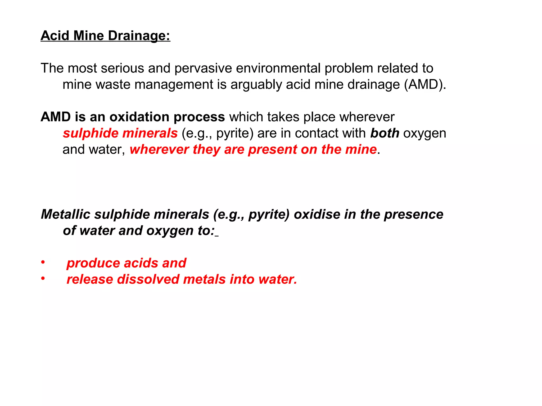 Acid Mine Drainage:

The most serious and pervasive environmental problem related to
   mine waste management is arguably acid mine drainage (AMD).

AMD is an oxidation process which takes place wherever
  sulphide minerals (e.g., pyrite) are in contact with both oxygen
  and water, wherever they are present on the mine.



Metallic sulphide minerals (e.g., pyrite) oxidise in the presence
   of water and oxygen to:

•   produce acids and
•   release dissolved metals into water.
 