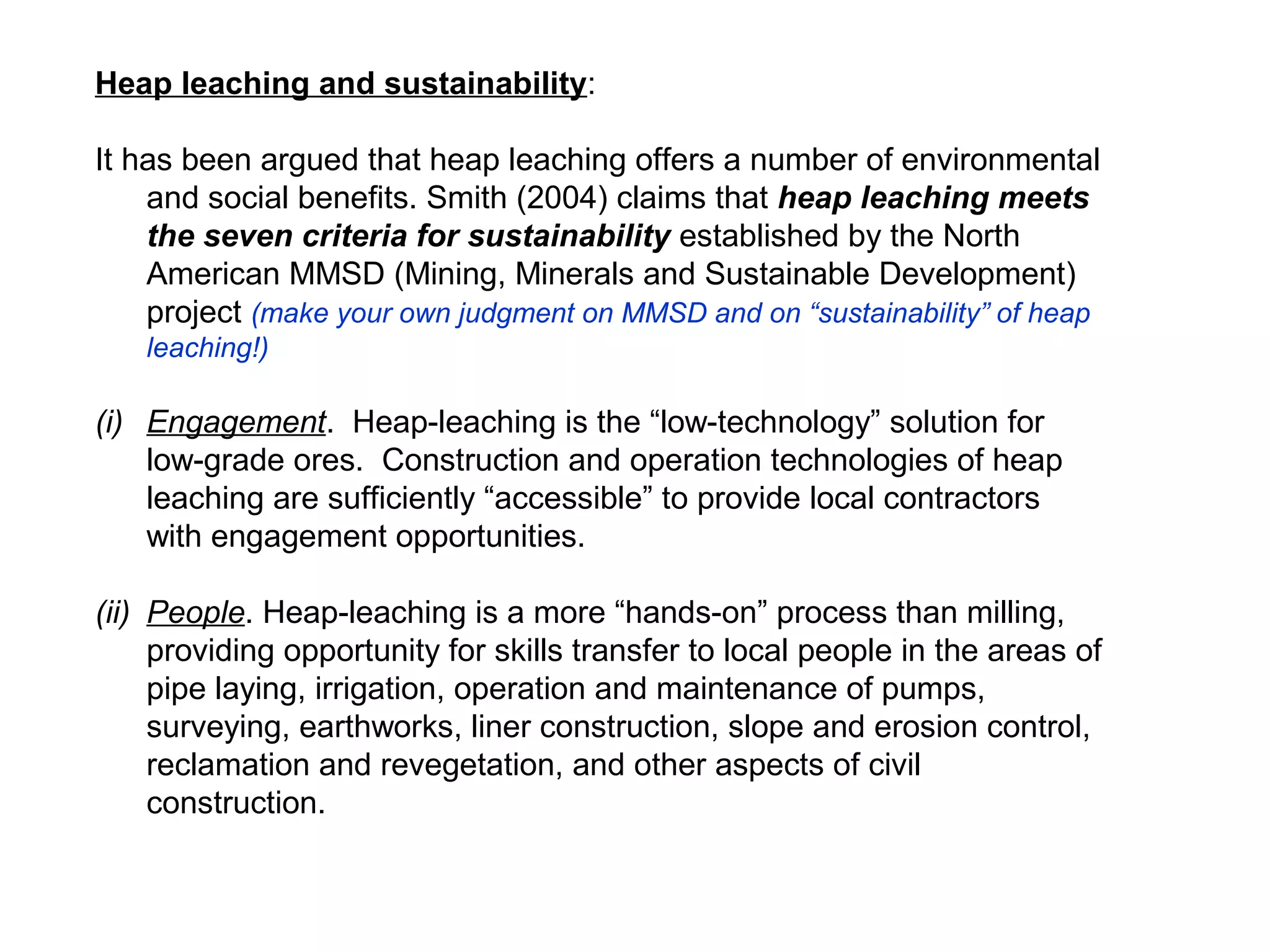 Heap leaching and sustainability:

It has been argued that heap leaching offers a number of environmental
    and social benefits. Smith (2004) claims that heap leaching meets
    the seven criteria for sustainability established by the North
    American MMSD (Mining, Minerals and Sustainable Development)
    project (make your own judgment on MMSD and on “sustainability” of heap
   leaching!)

(i) Engagement. Heap-leaching is the “low-technology” solution for
    low-grade ores. Construction and operation technologies of heap
    leaching are sufficiently “accessible” to provide local contractors
    with engagement opportunities.

(ii) People. Heap-leaching is a more “hands-on” process than milling,
     providing opportunity for skills transfer to local people in the areas of
     pipe laying, irrigation, operation and maintenance of pumps,
     surveying, earthworks, liner construction, slope and erosion control,
     reclamation and revegetation, and other aspects of civil
     construction.
 