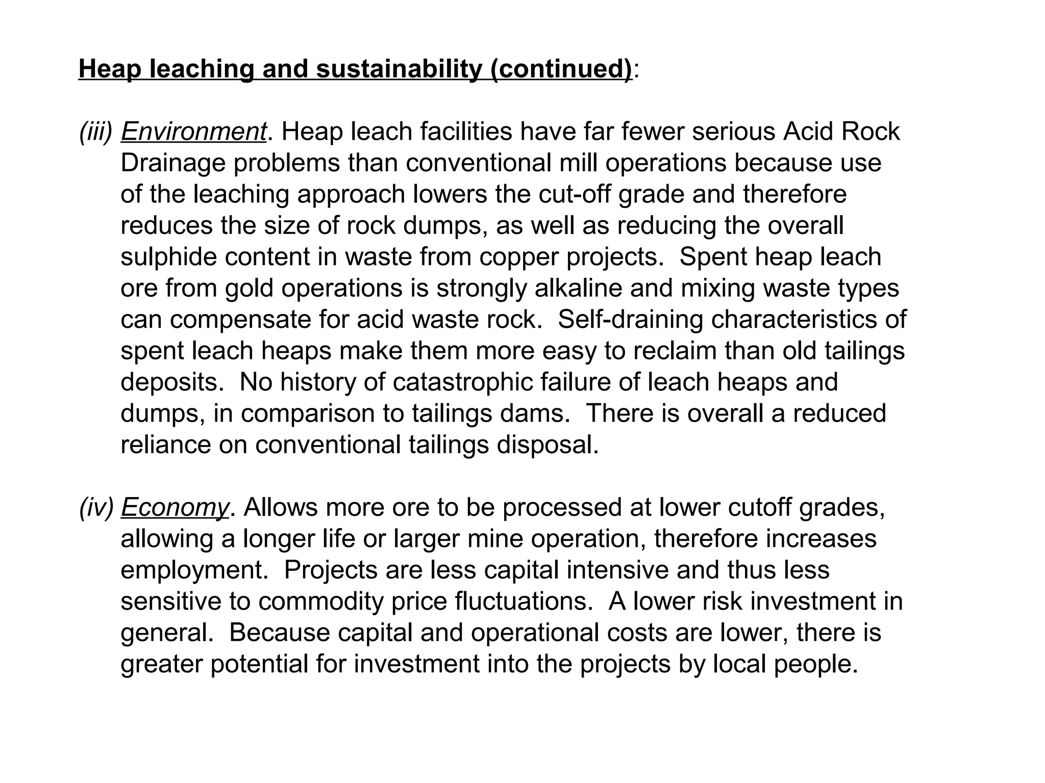 Heap leaching and sustainability (continued):

(iii) Environment. Heap leach facilities have far fewer serious Acid Rock
      Drainage problems than conventional mill operations because use
      of the leaching approach lowers the cut-off grade and therefore
      reduces the size of rock dumps, as well as reducing the overall
      sulphide content in waste from copper projects. Spent heap leach
      ore from gold operations is strongly alkaline and mixing waste types
      can compensate for acid waste rock. Self-draining characteristics of
      spent leach heaps make them more easy to reclaim than old tailings
      deposits. No history of catastrophic failure of leach heaps and
      dumps, in comparison to tailings dams. There is overall a reduced
      reliance on conventional tailings disposal.

(iv) Economy. Allows more ore to be processed at lower cutoff grades,
     allowing a longer life or larger mine operation, therefore increases
     employment. Projects are less capital intensive and thus less
     sensitive to commodity price fluctuations. A lower risk investment in
     general. Because capital and operational costs are lower, there is
     greater potential for investment into the projects by local people.
 