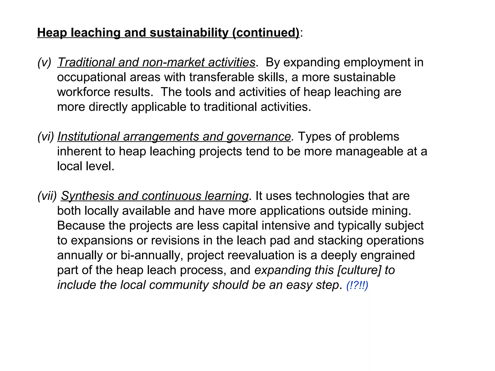 Heap leaching and sustainability (continued):

(v) Traditional and non-market activities. By expanding employment in
    occupational areas with transferable skills, a more sustainable
    workforce results. The tools and activities of heap leaching are
    more directly applicable to traditional activities.

(vi) Institutional arrangements and governance. Types of problems
     inherent to heap leaching projects tend to be more manageable at a
     local level.

(vii) Synthesis and continuous learning. It uses technologies that are
     both locally available and have more applications outside mining.
     Because the projects are less capital intensive and typically subject
     to expansions or revisions in the leach pad and stacking operations
     annually or bi-annually, project reevaluation is a deeply engrained
     part of the heap leach process, and expanding this [culture] to
     include the local community should be an easy step. (!?!!)
 