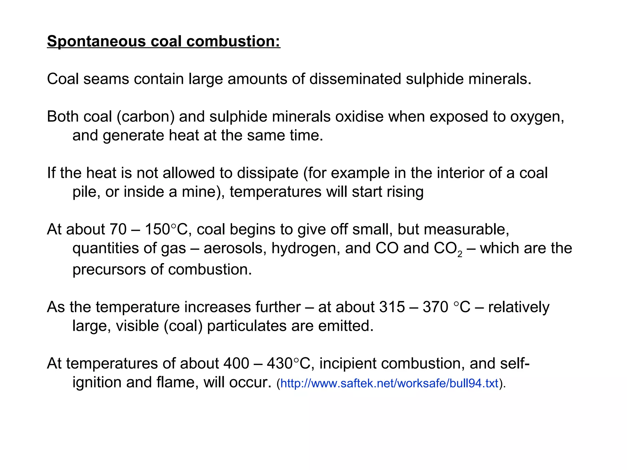 Spontaneous coal combustion:

Coal seams contain large amounts of disseminated sulphide minerals.

Both coal (carbon) and sulphide minerals oxidise when exposed to oxygen,
   and generate heat at the same time.

If the heat is not allowed to dissipate (for example in the interior of a coal
     pile, or inside a mine), temperatures will start rising

At about 70 – 150°C, coal begins to give off small, but measurable,
    quantities of gas – aerosols, hydrogen, and CO and CO2 – which are the
    precursors of combustion.

As the temperature increases further – at about 315 – 370 °C – relatively
    large, visible (coal) particulates are emitted.

At temperatures of about 400 – 430°C, incipient combustion, and self-
    ignition and flame, will occur. (http://www.saftek.net/worksafe/bull94.txt).
 