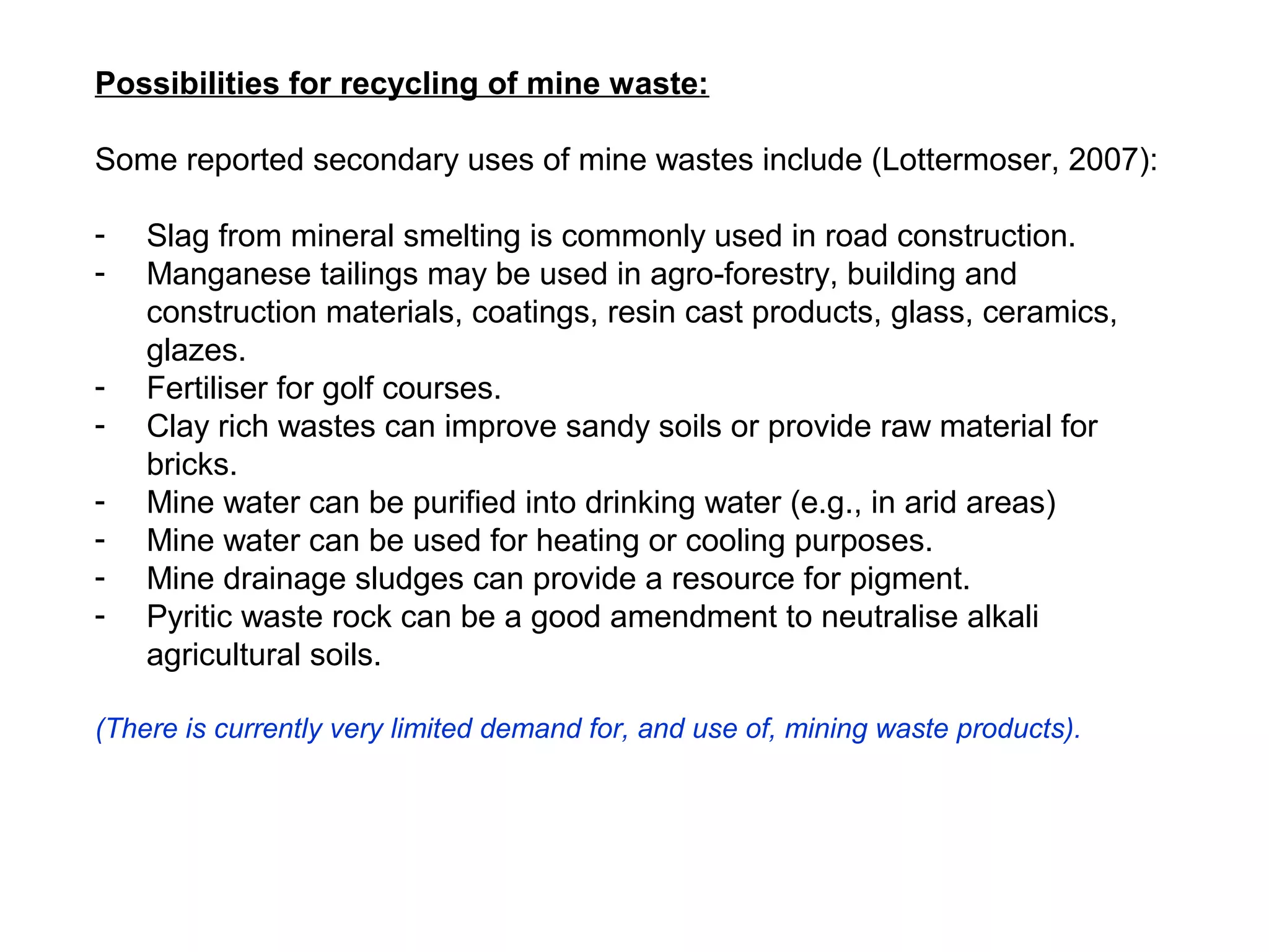 Possibilities for recycling of mine waste:

Some reported secondary uses of mine wastes include (Lottermoser, 2007):

-   Slag from mineral smelting is commonly used in road construction.
-   Manganese tailings may be used in agro-forestry, building and
    construction materials, coatings, resin cast products, glass, ceramics,
    glazes.
-   Fertiliser for golf courses.
-   Clay rich wastes can improve sandy soils or provide raw material for
    bricks.
-   Mine water can be purified into drinking water (e.g., in arid areas)
-   Mine water can be used for heating or cooling purposes.
-   Mine drainage sludges can provide a resource for pigment.
-   Pyritic waste rock can be a good amendment to neutralise alkali
    agricultural soils.

(There is currently very limited demand for, and use of, mining waste products).
 