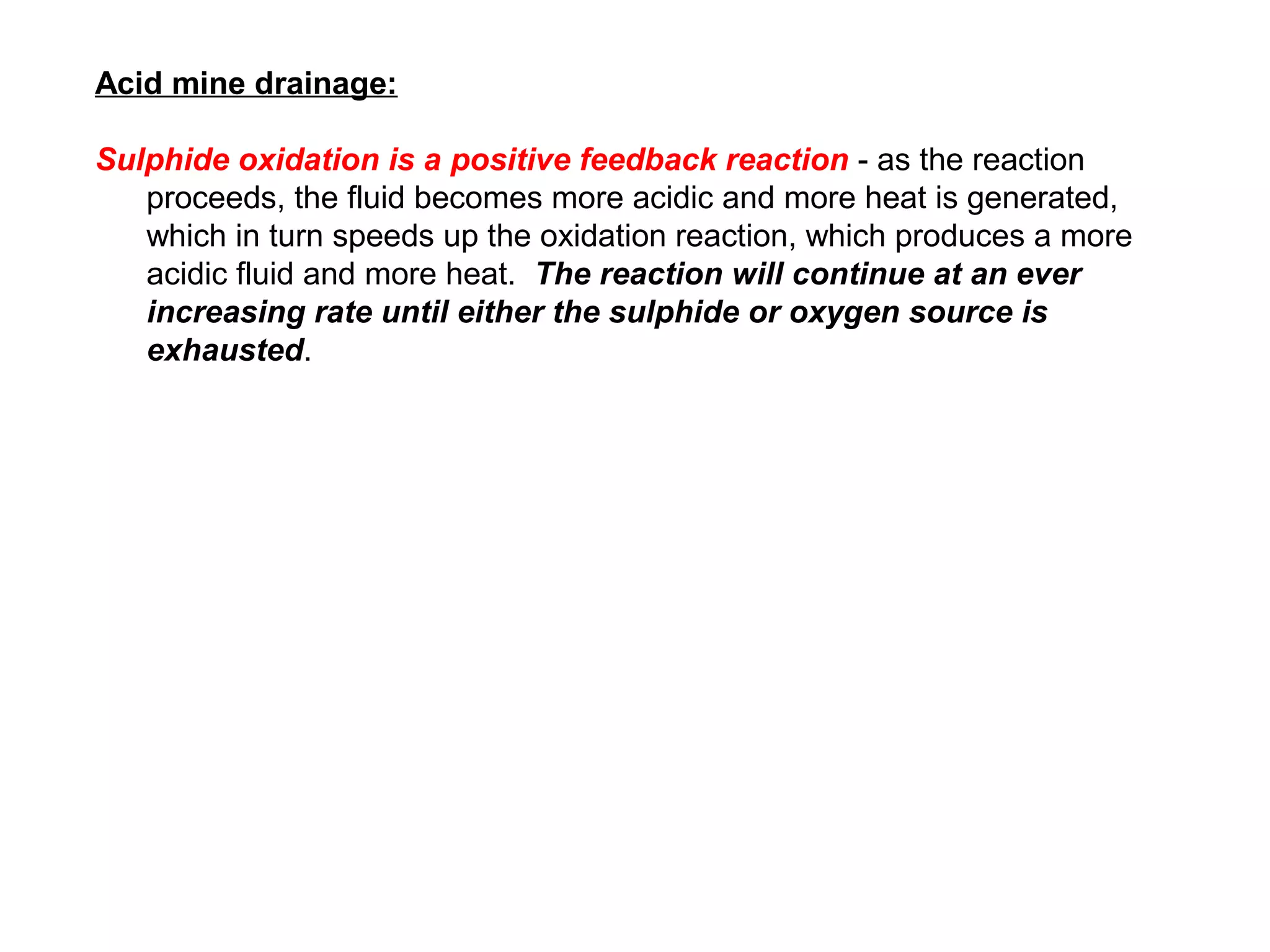 Acid mine drainage:

Sulphide oxidation is a positive feedback reaction - as the reaction
   proceeds, the fluid becomes more acidic and more heat is generated,
   which in turn speeds up the oxidation reaction, which produces a more
   acidic fluid and more heat. The reaction will continue at an ever
   increasing rate until either the sulphide or oxygen source is
   exhausted.
 