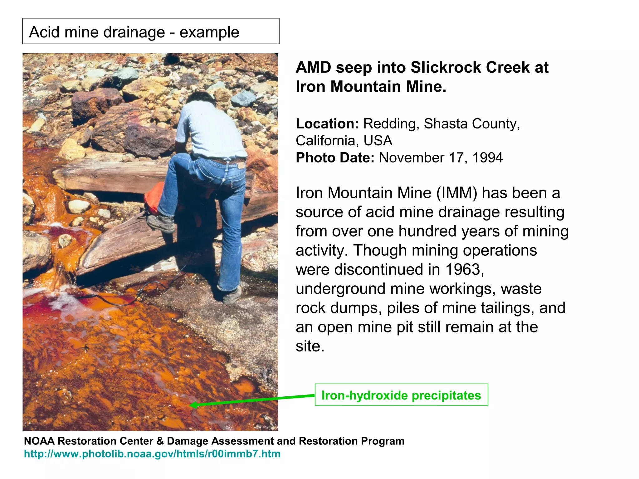 Acid mine drainage - example

                                               AMD seep into Slickrock Creek at
                                               Iron Mountain Mine.

                                               Location: Redding, Shasta County,
                                               California, USA
                                               Photo Date: November 17, 1994

                                               Iron Mountain Mine (IMM) has been a
                                               source of acid mine drainage resulting
                                               from over one hundred years of mining
                                               activity. Though mining operations
                                               were discontinued in 1963,
                                               underground mine workings, waste
                                               rock dumps, piles of mine tailings, and
                                               an open mine pit still remain at the
                                               site.


                                                    Iron-hydroxide precipitates


NOAA Restoration Center & Damage Assessment and Restoration Program
http://www.photolib.noaa.gov/htmls/r00immb7.htm
 