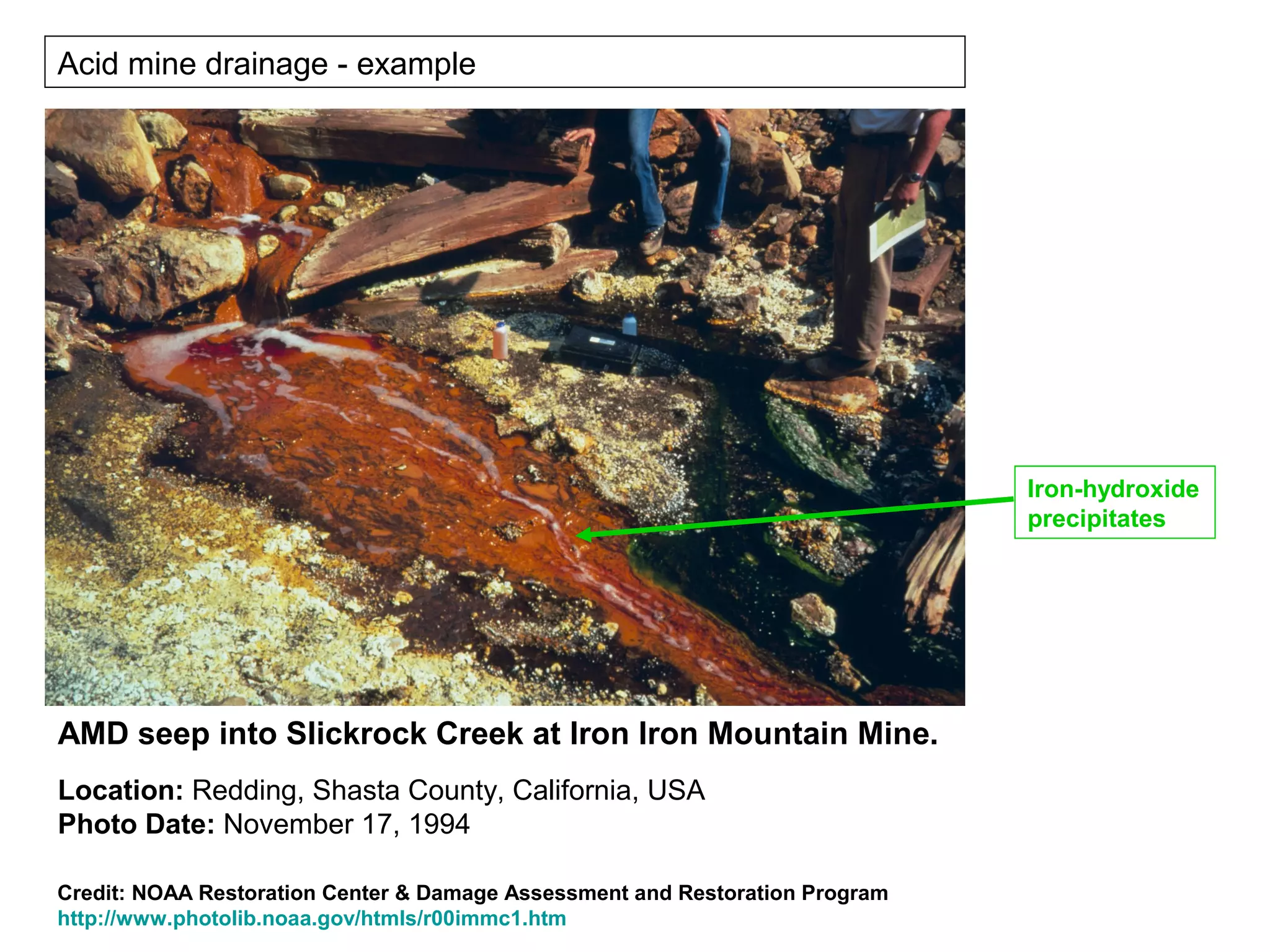 Acid mine drainage - example




                                                                              Iron-hydroxide
                                                                              precipitates




AMD seep into Slickrock Creek at Iron Iron Mountain Mine.
Location: Redding, Shasta County, California, USA
Photo Date: November 17, 1994

Credit: NOAA Restoration Center & Damage Assessment and Restoration Program
http://www.photolib.noaa.gov/htmls/r00immc1.htm
 