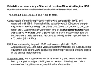 Rehabilitation case study – Sherwood Uranium Mine, Washington, USA:
http://ecorestoration.montana.edu/mineland/histories/m...