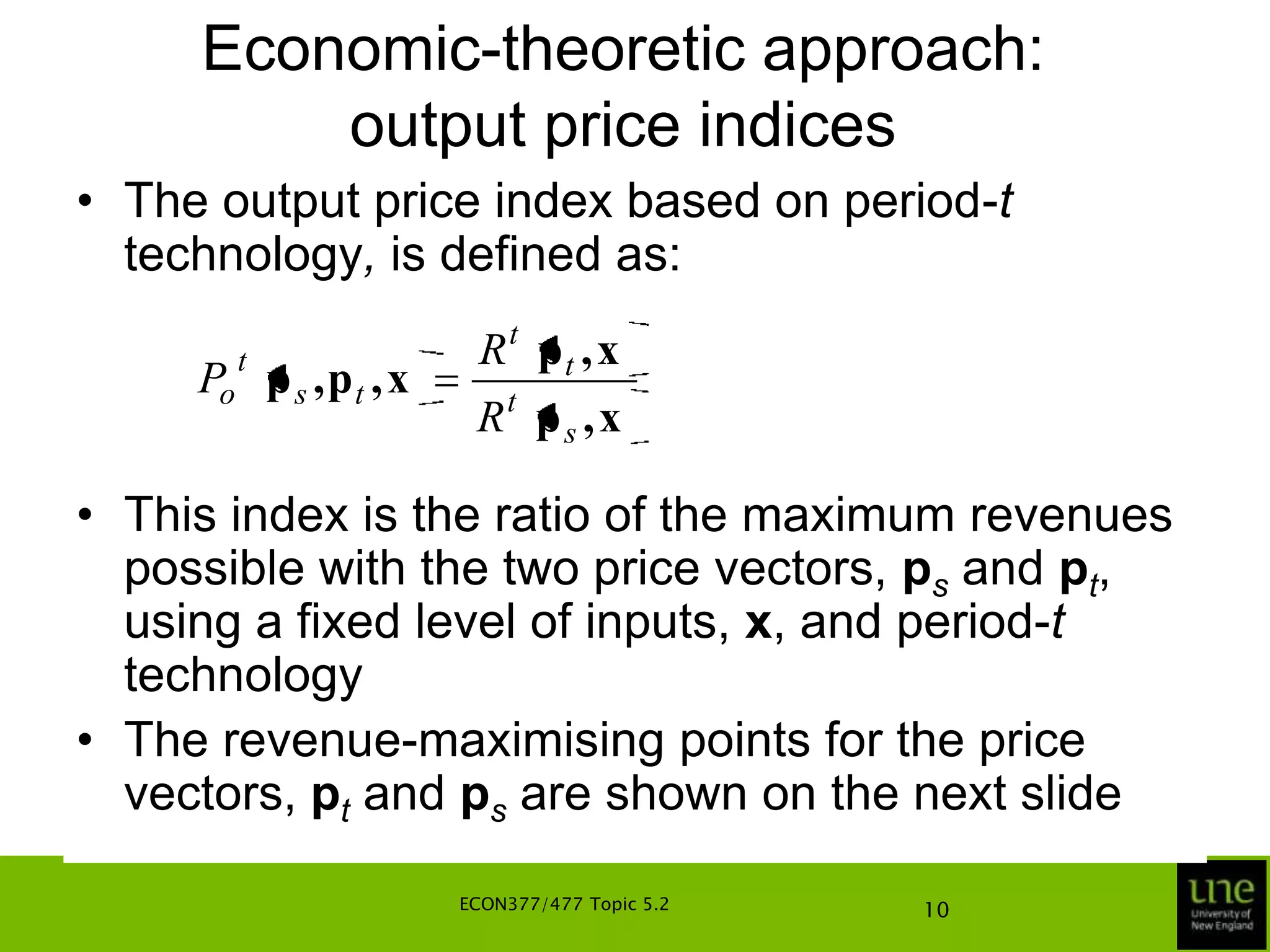 Economic-theoretic approachFurther, let pt, ps, qt, qs, ws, wt, xt and xs represent vectors of non-negative real numbers of appropriate dimensionsLet Ss and St represent the production technologies in periods s and t, respectivelyIn deriving various price and quantity index numbers for inputs and outputs, we make use of revenue and cost functions, and input and output distance functionsECON377/477 Topic 5.26