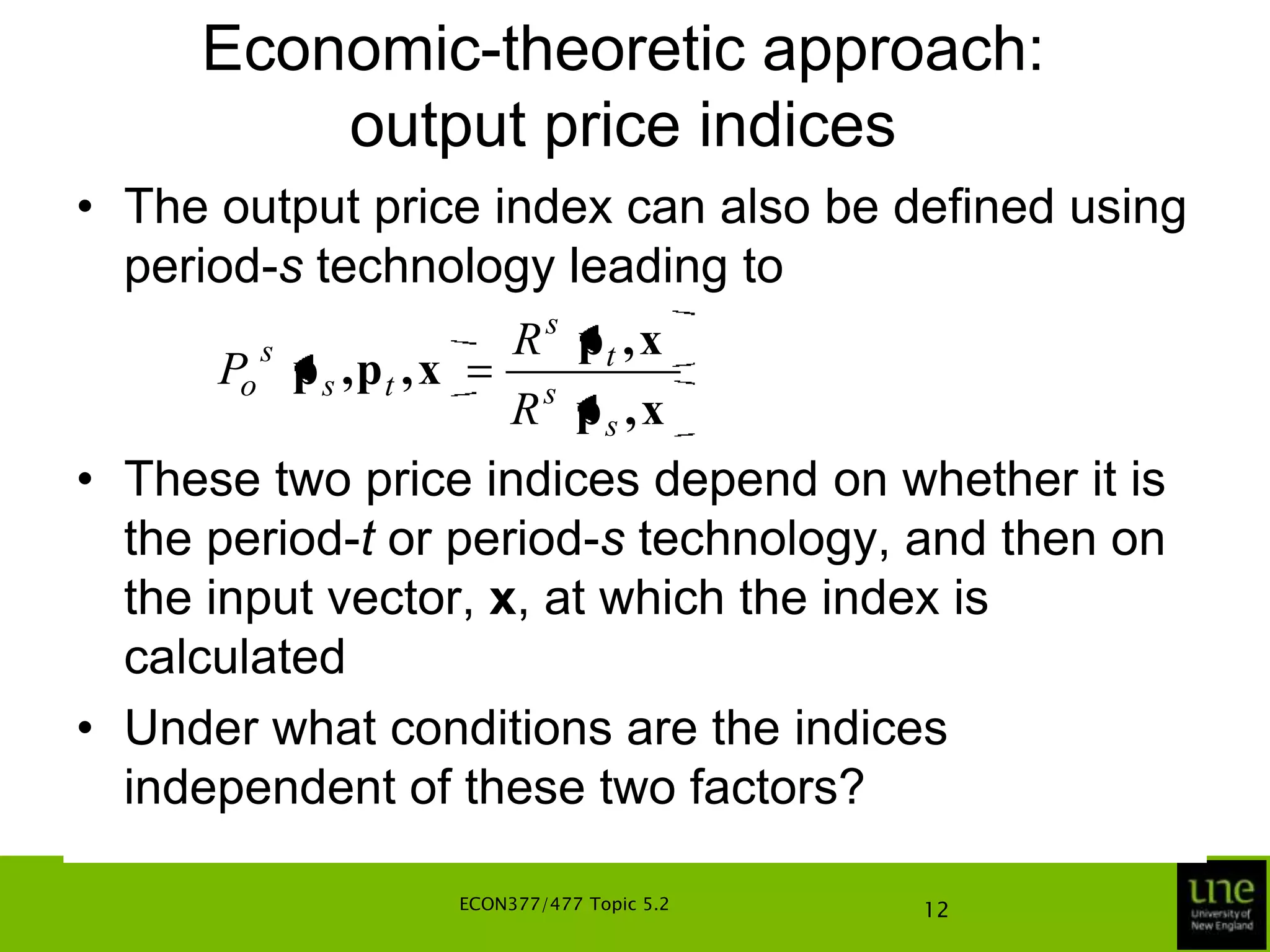 Economic-theoretic approach: output price indicesFor a given level of inputs, x, let the (maximum) revenue function be defined, for technology in period-t, as                                   {pq: (x,q) is feasible in St}The point of tangency between the production possibility curve and the isorevenue line indicates the combination of the two outputs (q1 and q2) that maximise revenue, given the input vector, x, the output price vector, pt, and the technology, StECON377/477 Topic 5.28