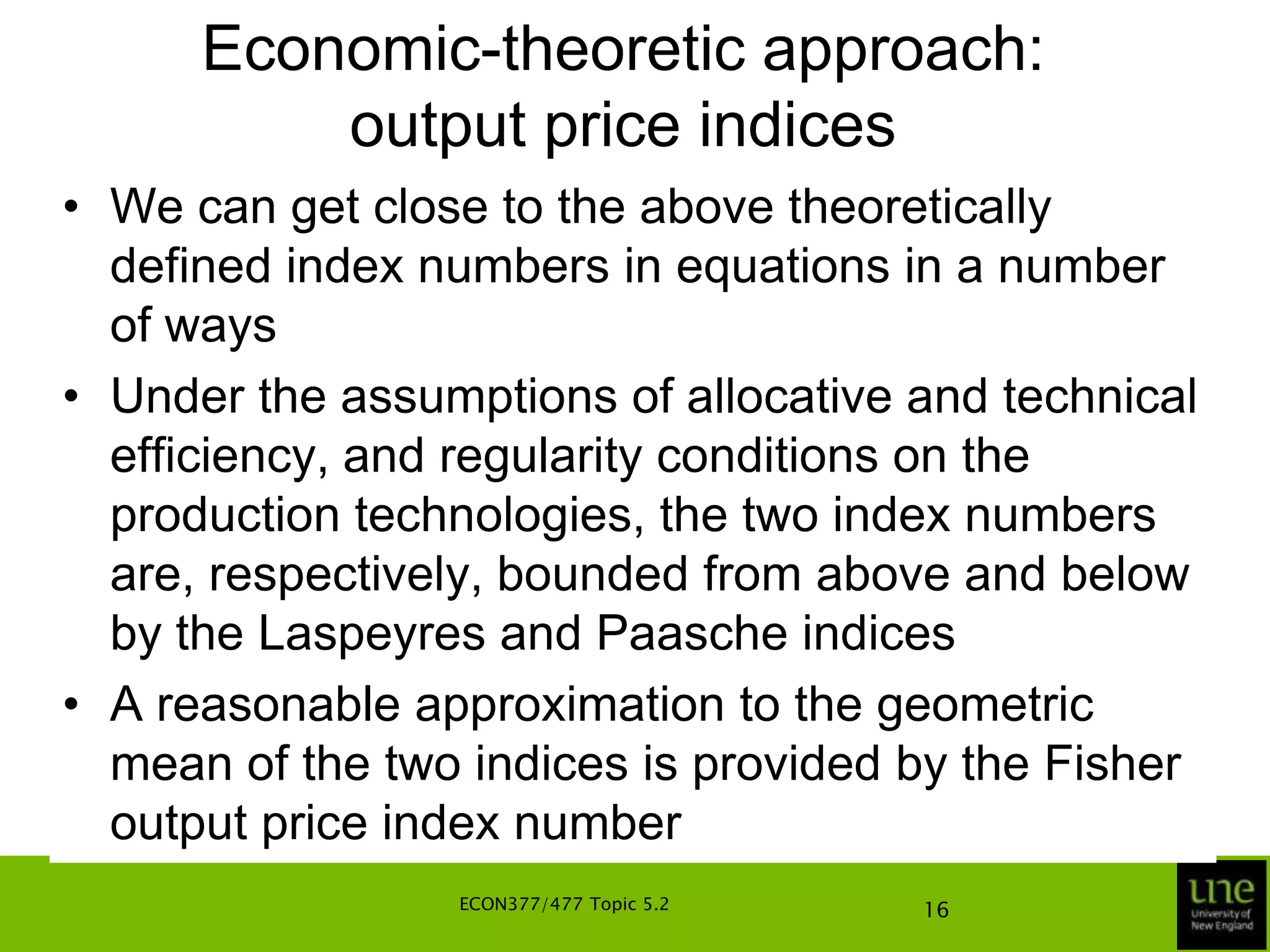 Economic-theoretic approach: output price indicesThe output price index can also be defined using period-s technology leading toThese two price indices depend on whether it is the period-t or period-s technology, and then on the input vector, x, at which the index is calculatedUnder what conditions are the indices independent of these two factors? ECON377/477 Topic 5.212