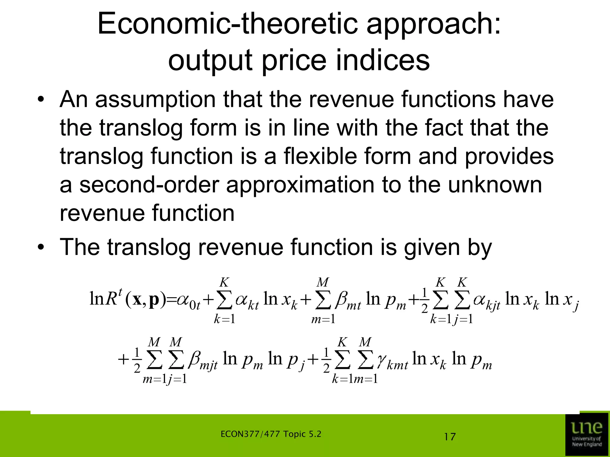 Economic-theoretic approach: output price indicesThese indices are independent of x if and only if the technology is output-homotheticA production technology is output-homothetic if the output sets P(x) depend upon the output set for the unit input vector (input quantities equal to one for all inputs) and a real-valued function, G(x), of xIn simple terms, the production possibility curves for different input vectors, x, are all parallel shifts of the production possibility curve for the unit-input vectorECON377/477 Topic 5.213