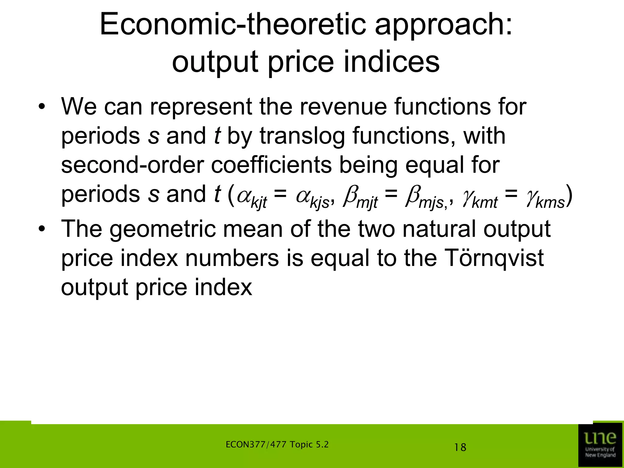 Economic-theoretic approach: output price indicesIn a similar vein, it can be shown that if the technology exhibits implicit output neutrality, the indices are independent of which period’s technology is used in the derivationThe output price index numbers satisfy the properties of monotonicity, linear homogeneity, identity, proportionality, independence of units of measurement, transitivity for fixed t and x, and time-reversal propertiesECON377/477 Topic 5.214