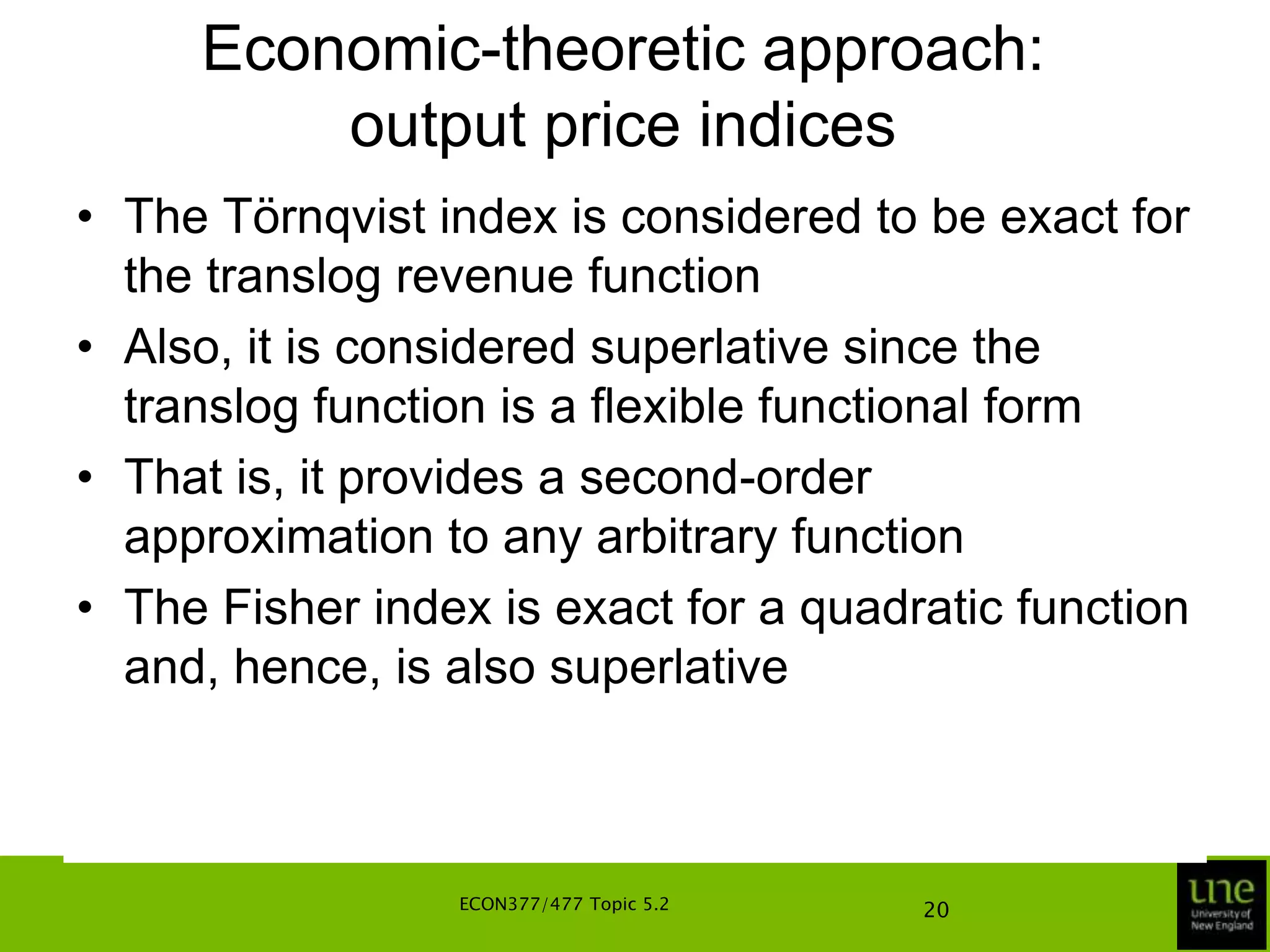 Economic-theoretic approach: output price indicesWe can get close to the above theoretically defined index numbers in equations in a number of waysUnder the assumptions of allocative and technical efficiency, and regularity conditions on the production technologies, the two index numbers are, respectively, bounded from above and below by the Laspeyres and Paasche indicesA reasonable approximation to the geometric mean of the two indices is provided by the Fisher output price index numberECON377/477 Topic 5.216