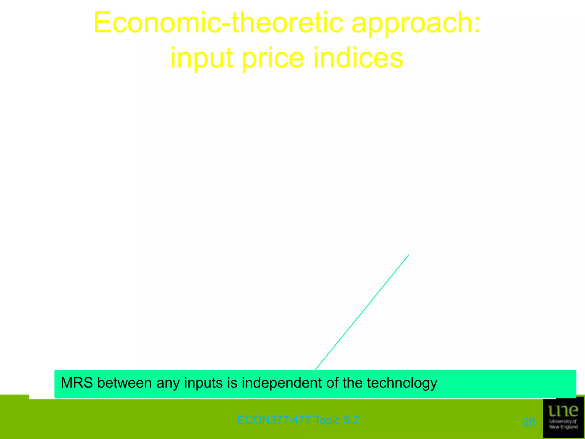 Economic-theoretic approach: input price indicesWe can use the cost function to define input price index numbersGiven the input prices, wt and ws in periods t and s, we can define the input price index as the ratio of the minimum costs of producing a given output vector q using an arbitrarily selected production technology, Sj (j = s,t)The index is given byECON377/477 Topic 5.222