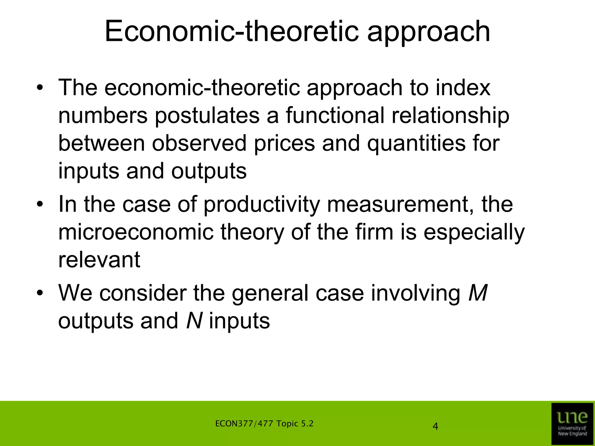 Economic-theoretic approachThe economic-theoretic approach to index numbers postulates a functional relationship between observed prices and quantities for inputs and outputsIn the case of productivity measurement, the microeconomic theory of the firm is especially relevantWe consider the general case involving M outputs and N inputsECON377/477 Topic 5.24