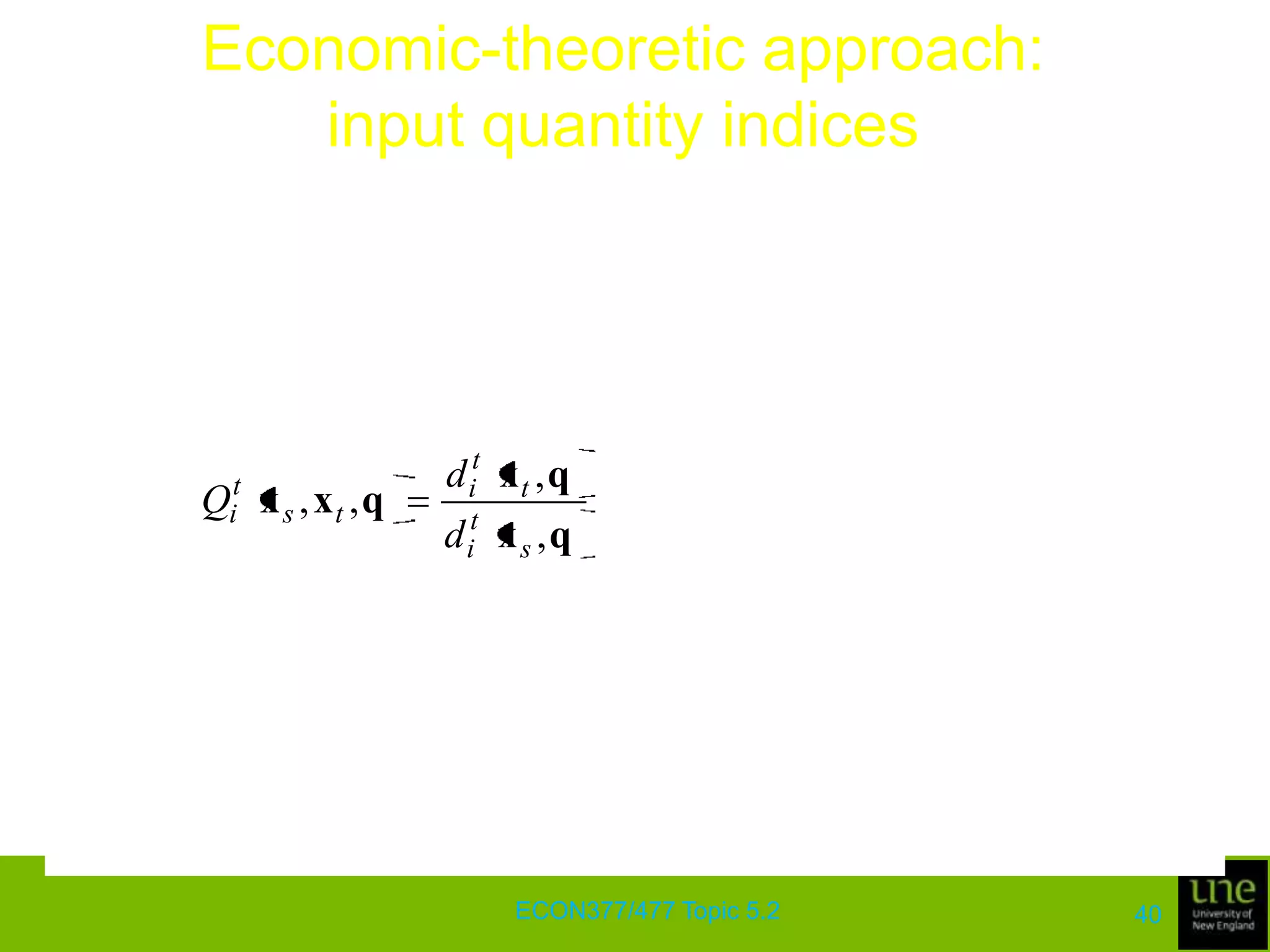 Economic-theoretic approach: output quantity indicesConsider output quantity indices based on technology in periods s and t, along with the inputs used in these periodsWe have two possible measures of output change, given by Qos(qt, qs, xs) and Qot(qt, qs, xt)There are many standard results that relate these indices to the standard Laspeyres and Paasche quantity index numbersA result of particular interest is that the Fisher index provides an approximation to the geometric average of these two indicesECON377/477 Topic 5.236