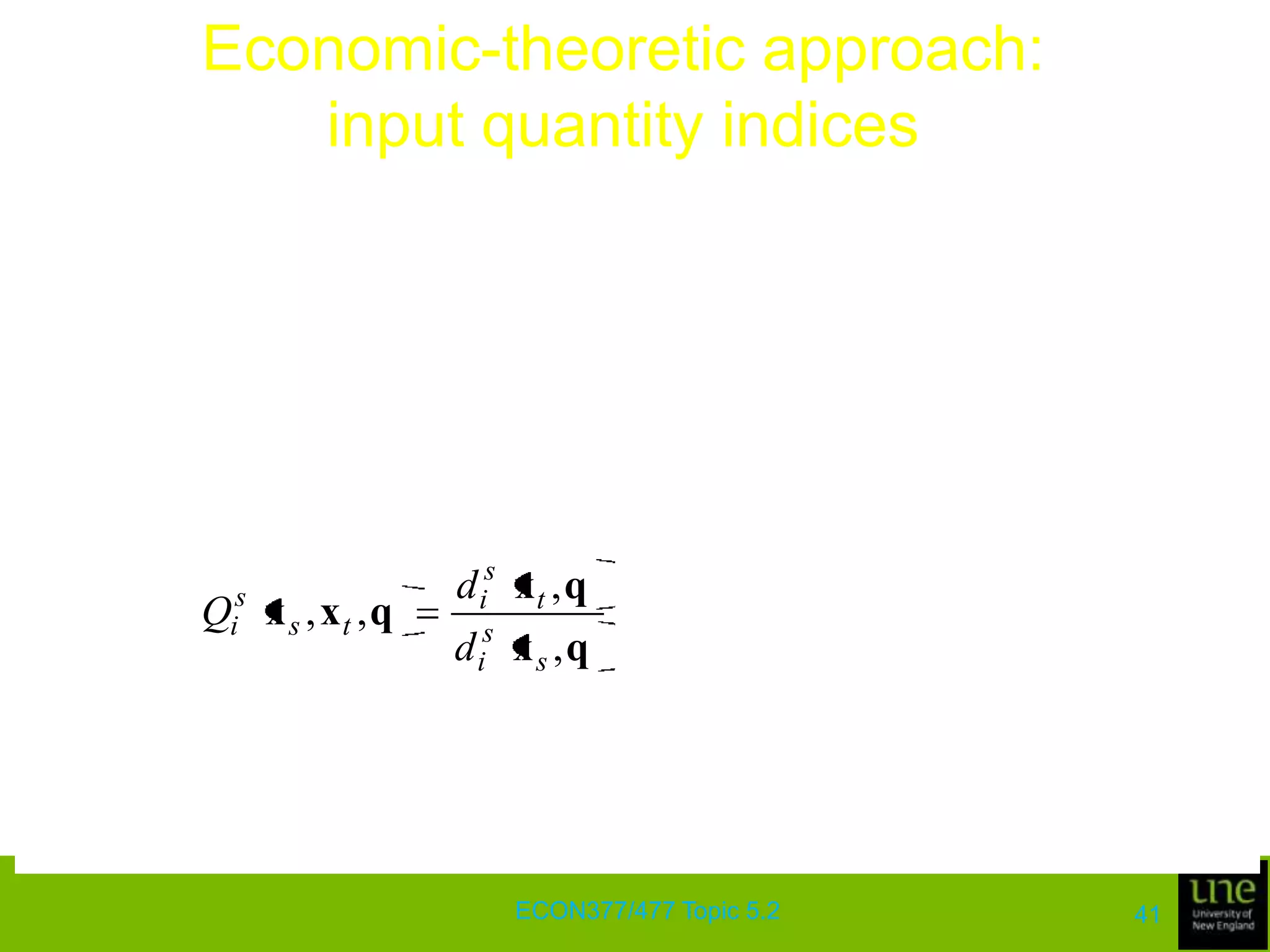 Economic-theoretic approach: output quantity indicesThe following result establishes the economic-theoretic properties of the Törnqvist output index and shows why the index is considered to be an exact and a superlative indexIf the distance functions for periods s and t are both represented by translog functions with identical second-order parameters, a geometric average of the Malmquist output indices, based on technologies of periods s and t, with corresponding input vectors xs and xt, is equivalent to the Törnqvist output quantity index ECON377/477 Topic 5.237