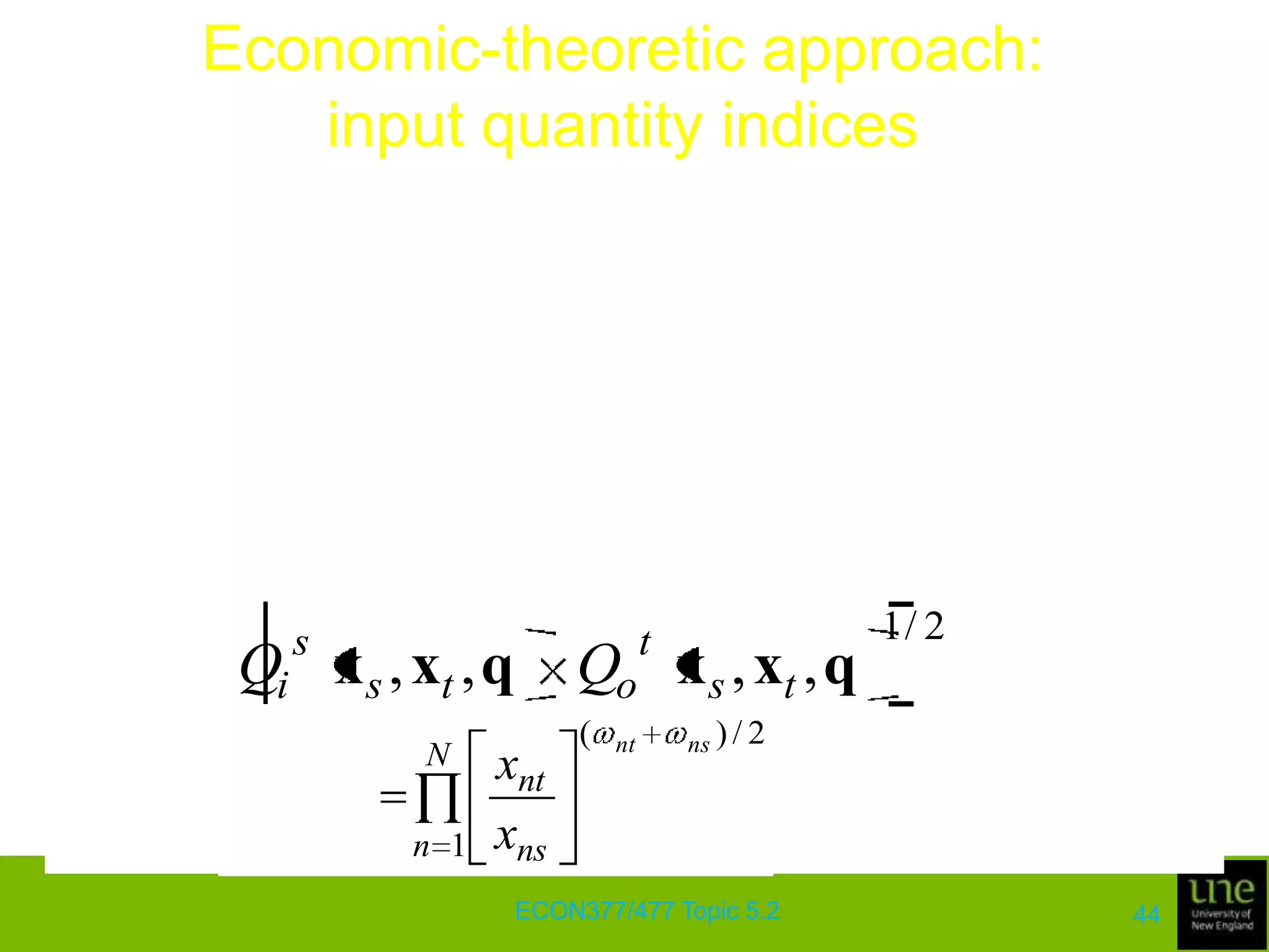 Economic-theoretic approach: input quantity indicesThe input quantity index based on the Malmquist input distance function is defined for input vectors, xs and xt, with base period-s and using period-t technology:It satisfies monotonocity and linear homogeneity in the input vector xt, is invariant to scalar multiplication of the input vectors, and is independent of units of measurement ECON377/477 Topic 5.240