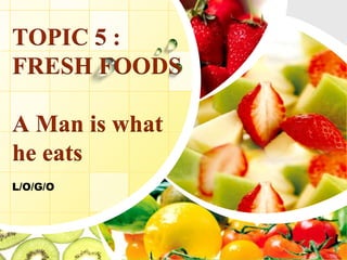 L/O/G/O
TOPIC 5 :
FRESH FOODS
A Man is what
he eats
 
