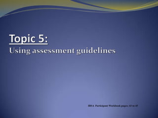Topic5: Using assessment guidelines IBSA  Participant Workbook pages: 43to 45 