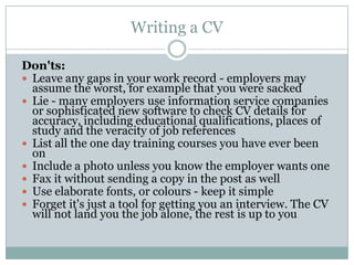 Writing a CVDon'ts:Leave any gaps in your work record - employers may assume the worst, for example that you were sacked Lie - many employers use information service companies or sophisticated new software to check CV details for accuracy, including educational qualifications, places of study and the veracity of job references List all the one day training courses you have ever been on Include a photo unless you know the employer wants one Fax it without sending a copy in the post as well Use elaborate fonts, or colours - keep it simple Forget it's just a tool for getting you an interview. The CV will not land you the job alone, the rest is up to you 