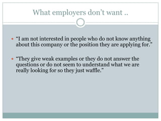 What employers don’t want ..“I am not interested in people who do not know anything about this company or the position they are applying for.”“They give weak examples or they do not answer the questions or do not seem to understand what we are really looking for so they just waffle.”