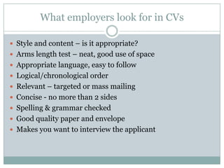 What employers look for in CVsStyle and content – is it appropriate?Arms length test – neat, good use of spaceAppropriate language, easy to followLogical/chronological orderRelevant – targeted or mass mailingConcise - no more than 2 sidesSpelling & grammar checkedGood quality paper and envelopeMakes you want to interview the applicant