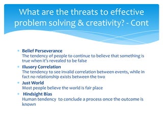What are the threats to effective
problem solving & creativity? - Cont

  Belief Perseverance
  The tendency of people to continue to believe that something is
  true when it’s revealed to be false
  Illusory Correlation
  The tendency to see invalid correlation between events, while in
  fact no relationship exists between the two
  Just World
  Most people believe the world is fair place
   Hindsight Bias
  Human tendency to conclude a process once the outcome is
  known
 