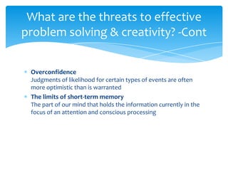 What are the threats to effective
problem solving & creativity? -Cont


 Overconfidence
 Judgments of likelihood for certain types of events are often
 more optimistic than is warranted
 The limits of short-term memory
 The part of our mind that holds the information currently in the
 focus of an attention and conscious processing
 