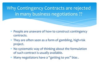 Why Contingency Contracts are rejected
   in many business negotiations ??


   People are unaware of how to construct contingency
   contracts.
   They are often seen as a form of gambling, high-risk
   project.
   No systematic way of thinking about the formulation
   of such contract is usually available.
   Many negotiators have a “getting to yes” bias .
 