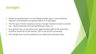 storages
 Should be properly done in a well-design storage space. Linen should be
allowed a rest period to recuperate before it is used again
 The life span of linen is greatly increase if proper rotation of stock is carried
out , nearby ensuring a rest period between usime, es
 As a general rule, at any given time, approximately 50% of the total linen
inventory should be on the shelves, 25% in use and 25% processing
 The storage area must be isolated fro he soiled linen and kept clean.
 