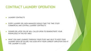 CONTRACT LAUNDRY OPERATION
 LAUNDRY CONTRACTS
 EVERY LAUNDRY OR LINEN MANAGER SHOULD TAKE THE TIME STUDY
COMMERCIAL AND CENTRAL LAUNDRY CONTRACTS
 SOONER OR LATER YOU BE WILL CALLED UPON TO DEMONSTRATE YOUR
KNOWLEDGE IN THIS KEY AREA
 WHAT YOU HAVE LEARNED THROUGH YOUR STUDY MAY HELP TO KEEP YOUR
LAUNDRY OPEN OR SECURE YOU AJOB WITH YOUR CURRENT EMPLOYER EVEN IF
THE LAUNDRY IS CLOSE
 