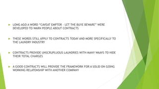  LONG AGO A WORD “CAVEAT EMPTOR – LET THE BUYE BEWARE” WERE
DEVELOPED TO WARN PEOPLE ABOUT CONTRACTS
 THESE WORDS STILL APPLY TO CONTRACTS TODAY AND MORE SPECIFICALLY TO
THE LAUNDRY INDUSTRY
 CONTRACTS PROVIDE UNSCRUPLUOUS LAUNDRIES WITH MANY WAAYS TO HIDE
THEIR TOTAL CHARGES
 A GOOD CONTRACTS WILL PROVIDE THE FRAMEWORK FOR A SOLID ON GOING
WORKING RELATONSHIP WITH ANOTHER COMPANY
 