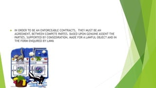  IN ORDER TO BE AN ENFORCEABLE CONTRACTS, THEY MUST BE AN
AGREEMENT, BETWEEN COMPETE PARTES. BASED UPON GENUINE ASSENT THE
PARTIES, SUPPORTED BY CONSEDIRATION, MADE FOR A LAWFUL OBJECT AND IN
THE FORM ENQUIRED BY LAWA
 