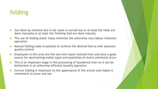 folding
 Can done by machine but in ost cases is carried out or at least the folds are
done manually or at least the finishing fold are done manully
 The use of folding stand helps minimize the otherwise very labour-intensive
operation
 Manual folding make it possible to achieve the desired fold as well asensure
quality control
 Employees in this area are the one who reject stained linen and area a good
source for ascertaining wahat types and quantities of stains commonly occur
 This is an important stage in the processing of laundered linen as it can be
bottleneck in an otherwise efficient laundry operation
 Correct folding is important to the appereance of the article and makes it
convenient to score and use
 