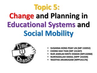 Topic 5: 
Change and Planning in 
Educational Systems and 
Social Mobility 
 SUSANNA HONG POAY LIN (MP 132052) 
 CHONG KAH YIAN (MP 131347) 
 NUR JAMILAH BINTE OSMAN (MP132068) 
 NURFADZILLAH ISMAIL (MPP 141039) 
 YASOTHA ARUMUGAM (MPP141176) 
 