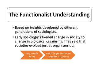 The Functionalist Understanding 
• Based on insights developed by different 
generations of sociologists. 
• Early sociologists likened change in society to 
change in biological organisms. They said that 
societies evolved just as organisms do, 
tiny, simple 
forms 
much larger and more 
complex structures 
 