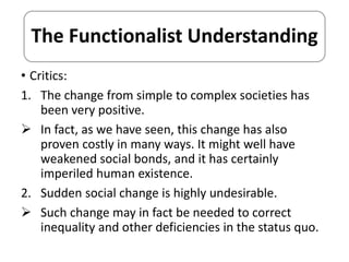 The Functionalist Understanding 
• Critics: 
1. The change from simple to complex societies has 
been very positive. 
 In fact, as we have seen, this change has also 
proven costly in many ways. It might well have 
weakened social bonds, and it has certainly 
imperiled human existence. 
2. Sudden social change is highly undesirable. 
 Such change may in fact be needed to correct 
inequality and other deficiencies in the status quo. 
 