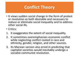 Conflict Theory 
• It views sudden social change in the form of protest 
or revolution as both desirable and necessary to 
reduce or eliminate social inequality and to address 
other social ills. 
• Critics: 
1. It exaggerates the extent of social inequality. 
2. It sometimes overemphasizes economic conflict 
while neglecting conflict rooted in race and 
ethnicity, gender, religion, and other sources. 
3. Its Marxian version also erred in predicting that 
capitalist societies would inevitably undergo a 
socialist-communist revolution. 
 