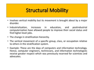 • Involves vertical mobility but its movement is brought about by a major 
disorder. 
• Industrialization, increases in education, and postindustrial 
computerization have allowed people to improve their social status and 
find higher‐level jobs. 
• The change in stratification hierarchy. 
• The vertical movement of a specific group, class, or occupation relative 
to others in the stratification system. 
• Example: These are the days of computers and information technology. 
Hence, computer engineers, technicians, and information technologists 
receive greater respect which was previously reserved for scientists and 
advocates. 
 