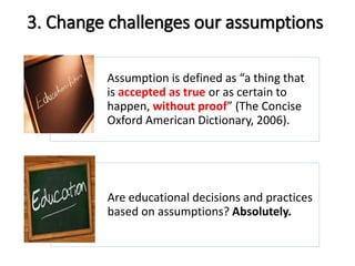 3. Change challenges our assumptions 
Assumption is defined as “a thing that 
is accepted as true or as certain to 
happen, without proof” (The Concise 
Oxford American Dictionary, 2006). 
Are educational decisions and practices 
based on assumptions? Absolutely. 
 