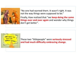 “No one had warned them. It wasn’t right. It was 
not the way things were supposed to be.” 
Finally, Haw realized that “we keep doing the same 
things over and over again and wonder why things 
don’t get better”. 
These two “littlepeople” were seriously stressed 
and had much difficulty embracing change. 
 