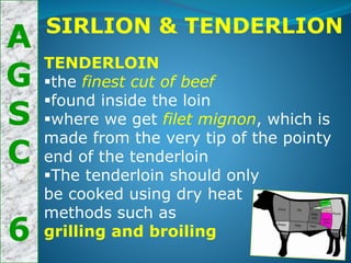 A
G
S
C
6
SIRLION & TENDERLION
TENDERLOIN
the finest cut of beef
found inside the loin
where we get filet mignon, which is
made from the very tip of the pointy
end of the tenderloin
The tenderloin should only
be cooked using dry heat
methods such as
grilling and broiling
 