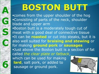 A
G
S
C
6
BOSTON BUTT
comes from the upper shoulder of the hog
Consisting of parts of the neck, shoulder
blade and upper arm
Boston butt is a moderately tough cut of
meat with a good deal of connective tissue
It can be roasted or cut into steaks, but it is
also well suited for braising and stewing or
for making ground pork or sausages
Just above the Boston butt is a section of fat
called the clear plate or fatback,
which can be used for making
lard, salt pork, or added to
sausage or ground pork.
 