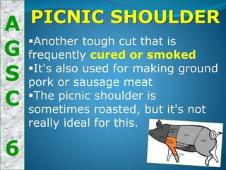 A
G
S
C
6
PICNIC SHOULDER
Another tough cut that is
frequently cured or smoked
It's also used for making ground
pork or sausage meat
The picnic shoulder is
sometimes roasted, but it's not
really ideal for this.
 